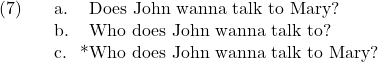 \setcounter{ExNo}{6}  \ex. \a. Does John wanna talk to Mary? \b. Who does John wanna talk to? \c. *Who does John wanna talk to Mary?