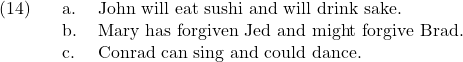 \setcounter{ExNo}{13}  \ex. \a. John will eat sushi and will drink sake. \b. Mary has forgiven Jed and might forgive Brad. \c. Conrad can sing and could dance.