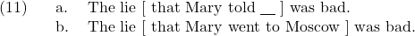 \setcounter{ExNo}{10}  \ex. \a. The lie [ that Mary told {\underline{\hspace{10pt}}} ] was bad. \b. The lie [ that Mary went to Moscow ] was bad.