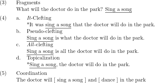 \setcounter{ExNo}{2}  \ex. Fragments\\ What will the doctor do in the park? {\underline{Sing a song}}  \ex. \a. \textit{It}-Clefting\\ {}*It was {\underline{sing a song}} that the doctor will do in the park. \b. Pseudo-clefting\\ {\underline{Sing a song}} is what the doctor will do in the park. \c. \textit{All}-clefting\\ {\underline{Sing a song}} is all the doctor will do in the park. \d. Topicalization\\ {}*{\underline{Sing a song}}, the doctor will do in the park.  \ex. Coordination\\ The doctor will [ sing a song ] and [ dance ] in the park