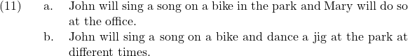 \setcounter{ExNo}{10}  \ex. \a. John will sing a song on a bike in the park and Mary will do so at the office. \b. John will sing a song on a bike and dance a jig at the park at different times.