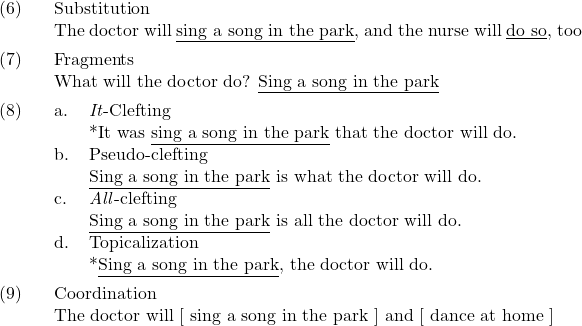 \setcounter{ExNo}{5}  \ex. Substitution\\ The doctor will {\underline{sing a song in the park}}, and the nurse will {\underline{do so}}, too  \ex. Fragments\\ What will the doctor do? {\underline{Sing a song in the park}}  \ex. \a. \textit{It}-Clefting\\ {}*It was {\underline{sing a song in the park}} that the doctor will do. \b. Pseudo-clefting\\ {\underline{Sing a song in the park}} is what the doctor will do. \c. \textit{All}-clefting\\ {\underline{Sing a song in the park}} is all the doctor will do. \d. Topicalization\\ {}*{\underline{Sing a song in the park}}, the doctor will do.  \ex. Coordination\\ The doctor will [ sing a song in the park ] and [ dance at home ]