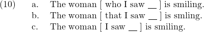 \setcounter{ExNo}{9}  \ex. \a. The woman [ who I saw {\underline{\hspace{10pt}}} ] is smiling. \b. The woman [ that I saw {\underline{\hspace{10pt}}} ] is smling. \c. The woman [ I saw {\underline{\hspace{10pt}}} ] is smiling.