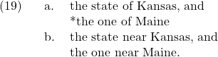\setcounter{ExNo}{18}  \ex. \a. the state of Kansas, and\\ {}*the one of Maine \b. the state near Kansas, and\\ {} the one near Maine.