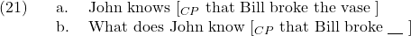 \setcounter{ExNo}{20}  \ex. \a. John knows [$_{CP}$ that Bill broke the vase ] \b. What does John know [$_{CP}$ that Bill broke {\underline{\hspace{10pt}}} ]