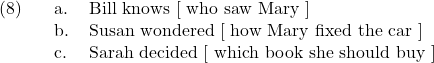 \setcounter{ExNo}{7}  \ex. \a. Bill knows [ who saw Mary ] \b. Susan wondered [ how Mary fixed the car ] \c. Sarah decided [ which book she should buy ]