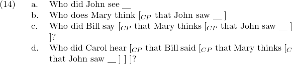 \setcounter{ExNo}{13}  \ex. \a. Who did John see {\underline{\hspace{10pt}}} \b. Who does Mary think [$_{CP}$ that John saw {\underline{\hspace{10pt}}} ] \c. Who did Bill say [$_{CP}$ that Mary thinks [$_{CP}$ that John saw {\underline{\hspace{10pt}}} ] ]? \d. Who did Carol hear [$_{CP}$ that Bill said [$_{CP}$ that Mary thinks [$_{C}$ that John saw {\underline{\hspace{10pt}}} ] ] ]?