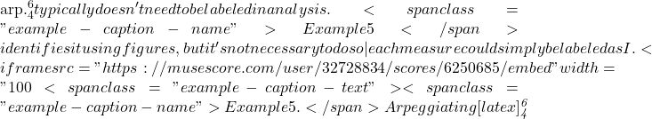 \mathrm{arp.^6_4} typically doesn't need to be labeled in analysis. <span class="example-caption-name">Example 5</span> identifies it using figures, but it's not necessary to do so—each measure could simply be labeled as I. <iframe src="https://musescore.com/user/32728834/scores/6250685/embed" width="100%" height="420" frameborder="0"><span data-mce-type="bookmark" style="width: 0px;overflow: hidden;line-height: 0" class="mce_SELRES_start">﻿</span></iframe> <span class="example-caption-text"><span class="example-caption-name">Example 5.</span> Arpeggiating [latex]\mathit{^6_4}