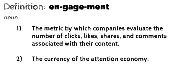 Definition: engagement (noun). 1) The metric by which companies evaluate the number of clicks, likes, shares, and comments associated with their content. 2) The currency of the attention economy.