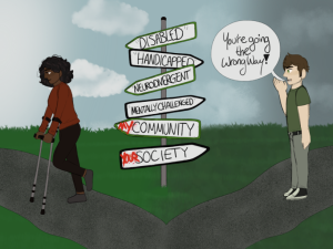 A landscape-oriented digital drawing. In the middle of the canvas is a post with 6 signs: 3pointing left, and 3 pointing right. The direction that each sign is pointing in switches,left-right-left. From top to bottom, the signs read “Disabled”, “Handicapped”, “Neurodivergent”,“Mentally Challenged”, “My Community”, and “Your Society”. The words “My” and “Your” arespray-painted red on the last two signs. In the foreground, there are two paths that diverge at thesigns. To the left is a young woman with dark brown skin, dark fluffy hair, and a muted-red shirt.She is walking toward the left while using forearm crutches with a smile on her face. On theright side, there is a young man with light pale skin, brown hair, and a green shirt. He is standingin place and facing to the left with his right hand cupped to yell “You’re going the wrong way!”.The left side of the background has light blue skies and fluffy white clouds, and the right sidegrows less saturated with a grey-blue sky and gray clouds