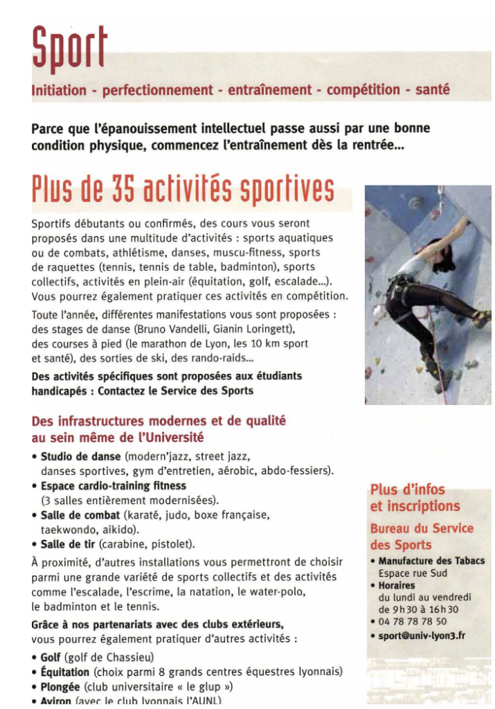 Sport Initiation - perfectionnement - entraînement - compétition - santé Parce que l'épanouissement intellectuel passe aussi par une bonne condition physique, commencez l'entraînement dès la rentrée... Plus de 35 activités sportives Sportifs débutants ou confirmés, des cours vous seront proposés dans une multitude d'activités : sports aquatiques ou de combats, athlétisme, danses, muscu-fitness, sports de raquettes (tennis, tennis de table, badminton), sports collectifs, activités en plein-air (équitation, golf, escalade...). Vous pourrez également pratiquer ces activités en compétition. Toute l'année, différentes manifestations vous sont proposées : des stages de danse (Bruno Vandelli, Gianin Loringett), des courses à pied (le marathon de Lyon, les 10 km sport et santé), des sorties de ski, des rando-raids... Des activités spécifiques sont proposées aux étudiants handicapés : Contactez le Service des Sports Des infrastructures modernes et de qualité au sein même de l'Université • Studio de danse (modern'jazz, street jazz, danses sportives, gym d'entretien, aérobic, abdo-fessiers). • Espace cardio-training fitness (3 salles entièrement modernisées). • Salle de combat (karaté, judo, boxe française, taekwondo, aikido). • Salle de tir (carabine, pistolet). À proximité, d'autres installations vous permettront de choisir parmi une grande variété de sports collectifs et des activités comme l'escalade, l'escrime, la natation, le water-polo, le badminton et le tennis. Grâce à nos partenariats avec des clubs extérieurs, vous pourrez également pratiquer d'autres activités : • Golf (golf de Chassieu) • Équitation (choix parmi 8 grands centres équestres lyonnais) • Plongée (club universitaire « le glup ») • Avirnn laver le club Ivnnnais Plus e e:nfnJ et inscriptions Bureau du Service des Sports • Manufacture des Tabacs Espace rue Sud • Horaires du lundi au vendredi de 9h30 à 16h30 • 04 78 78 78 50 • sport@univ-Iyon3.fr