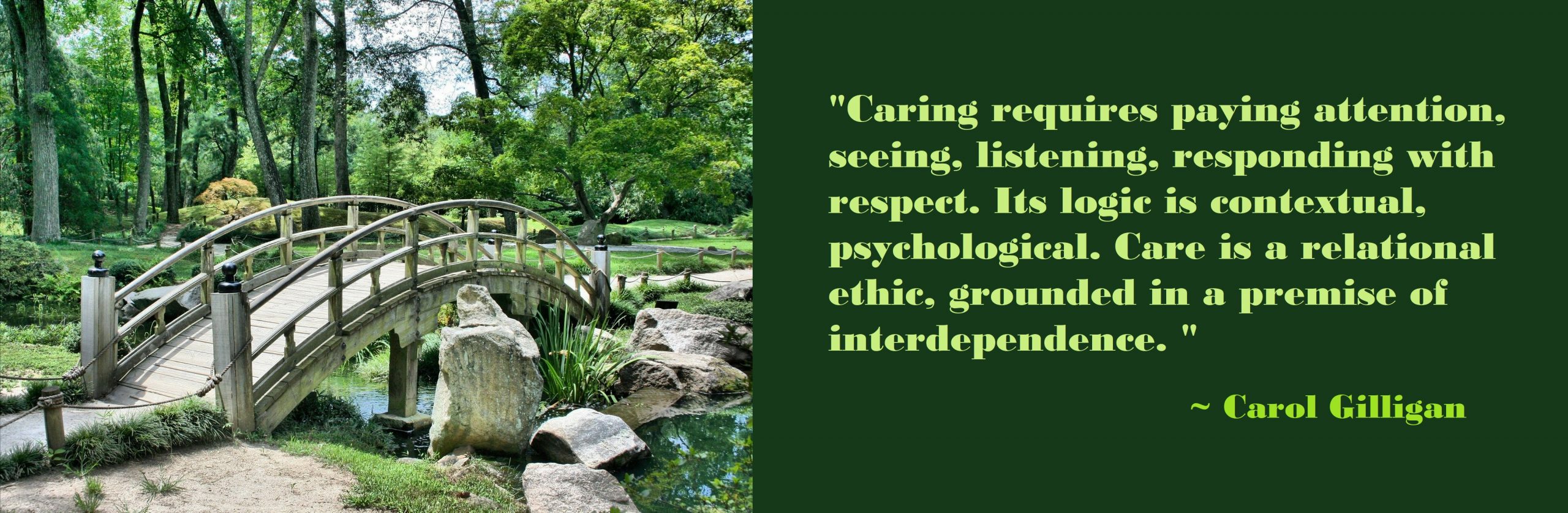 Caring requires paying attention, seeing, listening, responding with respect. Its logic is contextual, psychological. Care is a relational ethic, grounded in a premise of interdependence. Carol Gilligan