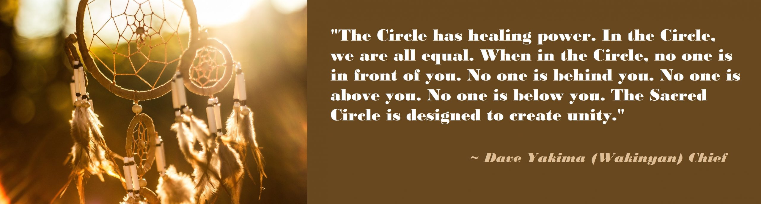 The Circle has healing power. In the Circle, we are all equal. When in the Circle, no one is in front of you. No one is behind you. No one is above you. No one is below you. The Sacred Circle is designed to create unity. Dave Yakima (Wakinyan) Chief