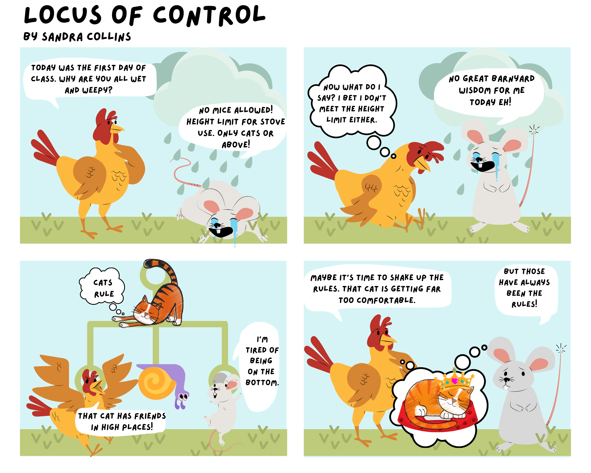 In this comic, rooster walks up to mouse who is crying and lying under a rain cloud. Rooster queries “Today was the first day of class. Why are you all wet and weepy?” to which mouse replies “No mice allowed! Height restriction for stove use. Only cats or above!” Rooster slumps down and thinks to itself “Now what do I say? I bet I don’t meet the height limit either.” Mouse says “No great barnyard wisdom for today eh!” In the next scene the image of a hierarchy appears behind the animals. Rooster and mouse are hanging from their assigned spots and snail has joined them on the lower places in the hierarchy. Can stretches leisurely above and thinks “Cats rule!” Rooster exclaims “That cat has friends in high places” to which mouse replies “I’m tired of being on the bottom.” In the final scene, rooster and cat are both picturing cat asleep in its bed with a crown on its head. Rooster states “Maybe it is time to shake up the rules. That cat is getting far too comfortable. Mouse looks worried and replies “But those have always been the rules.”