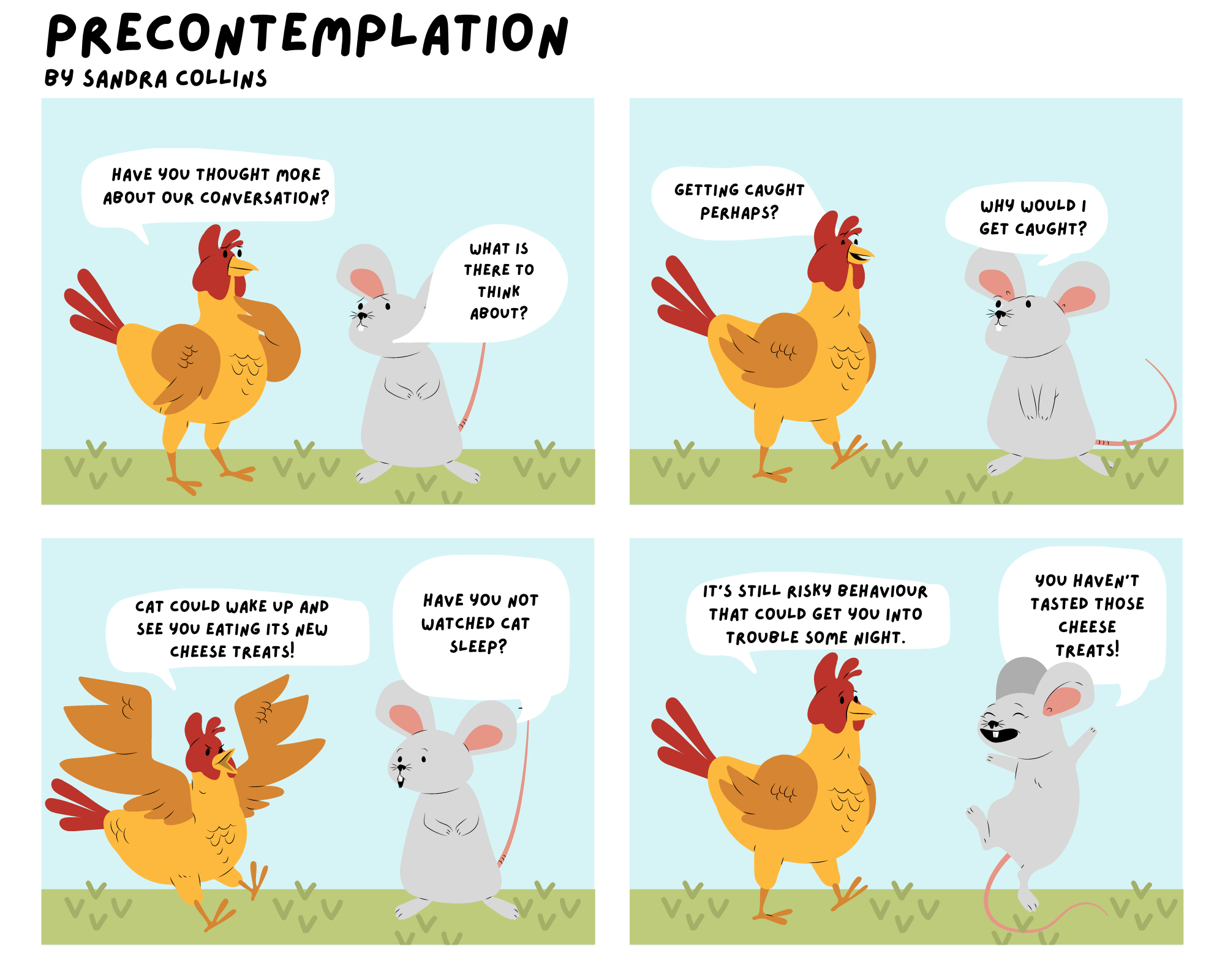 There are four images in this comic strip, each featuring a roster and a mouse. In the first, the roosters asks the mouse "Have you thought more about our conversation?" The mouse replies "What is there to think about?" In the second exchange, the roosters says "Getting caught perhaps?" and the mouse replies "Why would I get caught?" Next the rooster says "Cat could wake up and see you eating its new cheese treats!" and mouse asks "Have you not watched cat sleep?". Finally rooster says "It's still risky behaviour that could get you into trouble some night." Mouse replies "You haven't tasted those cheese treats!"