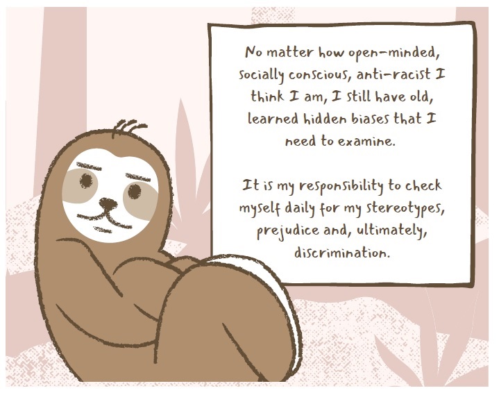 This image has a drawing of a sloth in the forest. The capture reads: No matter how open-minded, socially conscious, anti-racist I think I am. I still have old, learned hidden biases that I need to examine. It is my responsibility to check myself daily for my stereotypes, prejudice and, ultimately, discrimination.