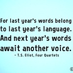 For last year's words belong to last year's language. And next year's words await another voice. - T.S. Eliot