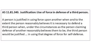 AS 11.81.340. Justification: Use of force in defense of a third person. A person is justified in using force upon another when and to the extent the person reasonably believes it is necessary to defend a third person when, under the circumstances as the person claiming defense of another reasonably believes them to be, the third person would be justified … in using that degree of force for self-defense.