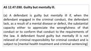 AS 12.47.030. Guilty but mentally ill. (a) A defendant is guilty but mentally ill if, when the defendant engaged in the criminal conduct, the defendant lack, as a result of a mental disease or defect, the substantial capacity either to appreciate the wrongfulness of that conduct or to conform that conduct to the requirements of the law. A defendant found guilty but mentally ill is not relieved of criminal responsibility for criminal conduct and is subject to [mental health treatment and criminal sentencing]