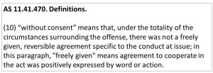AS 11.41.470. Definitions. (10) “without consent” means that, under the totality of the circumstances surrounding the offense, there was not a freely given, reversible agreement specific to the conduct at issue; in this paragraph, "freely given" means agreement to cooperate in the act was positively expressed by word or action.