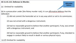 AS 11.41.115. Defenses to Murder. Omitted for readability (b) In a prosecution under [the felony murder rule], it is an affirmative defense that the defendant (1) did not commit the homicidal act or in any way solicit or aid in its commission; (2) was not armed with a dangerous instrument; (3) had no reasonable ground to believe that another participant, if any, was armed with a dangerous instrument; and (4) had no reasonable ground to believe that another participant, if any, intended to engage in conduct likely to result in death or serious physical injury.  (c)-(f) Omitted for readability