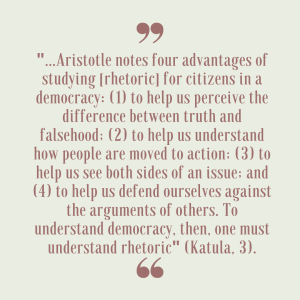 Quote from Katula Aristotle notes four advantages of studying rhetoric for citizens in a democracy to help us perceive the difference between truth and falsehood, to help us understand how people are moved to action, to help us see both sides of an issue, and to help us defend ourselves against the arguments of others. To understand democracy, then, one must understand rhetoric.