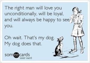The right man will love you unconditionally, will be loyal, and will always be happy to see you. Oh wait. That's my dog. My dog does that.