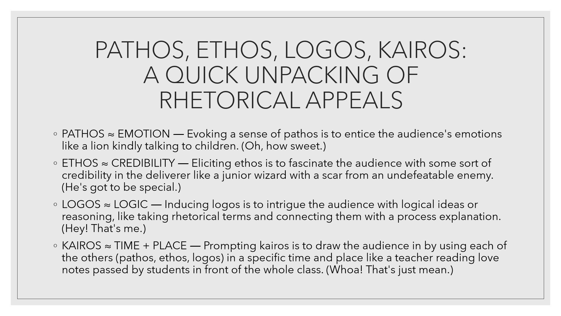 a quick unpacking of rhetorical appeals: pathos roughly equals emotion like a lion kindly talking to children; ethos roughly equals credibility like a junior wizard with a scar from an undefeatable enemy; logos roughly equals logic like taking rhetorical terms and linking them with a process; kairos roughly equals time and place, like a teacher reading confiscated love notes in front of the whole class
