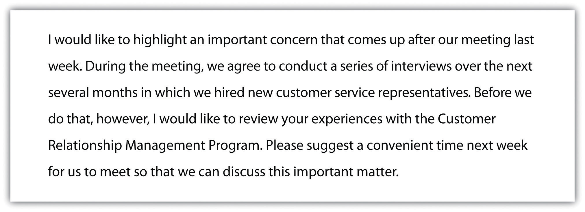 I would like to highlight an important concern that comes up after our meeting last week. During the meeting, we agree to conduct a series of interviews over the next several months in which we hired new customer service representatives. Before we do that, however, I would like to review your experiences with the Customer Relationship Management Program. Please suggest a convenient time next week for us to meet so that we can discuss this important matter.