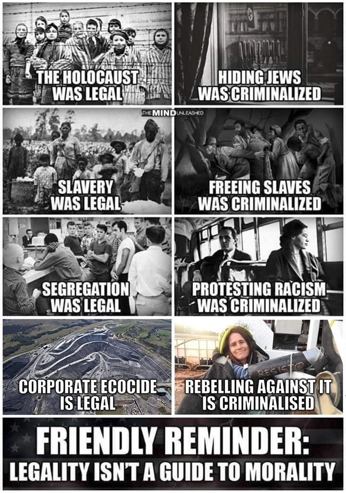 The Holocaust was legal, hiding Jews was criminalized, slavery was legal, freeing slaves was criminalized, segregation was legal, protesting racism was criminalized, corporate ecocide is legal, rebelling against it is criminalized.