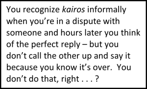 You recognize kairos informally when you’re in a dispute with someone and hours later you think of the perfect reply – but you don’t call the other up and say it because you know it’s over. You don’t do that, right . . . ?