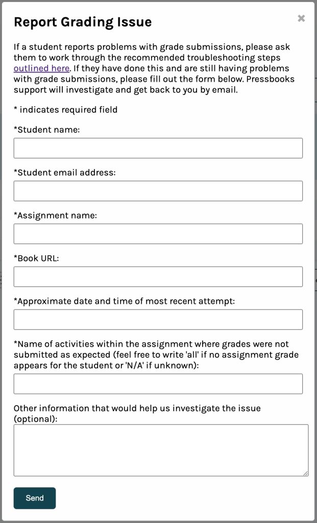 Report Grading Issue Form. Form fields: Student name (required) Student email address (required) Assignment name (required) Book URL (required) Approximate date and time of most recent attempt (required) Name of activities within the assignment where grades were not submitted as expected (feel free to write 'all' if no assignment grade appears for the student or 'N/A' if unknown) (required) Other information that would help us investigate the issue (optional)