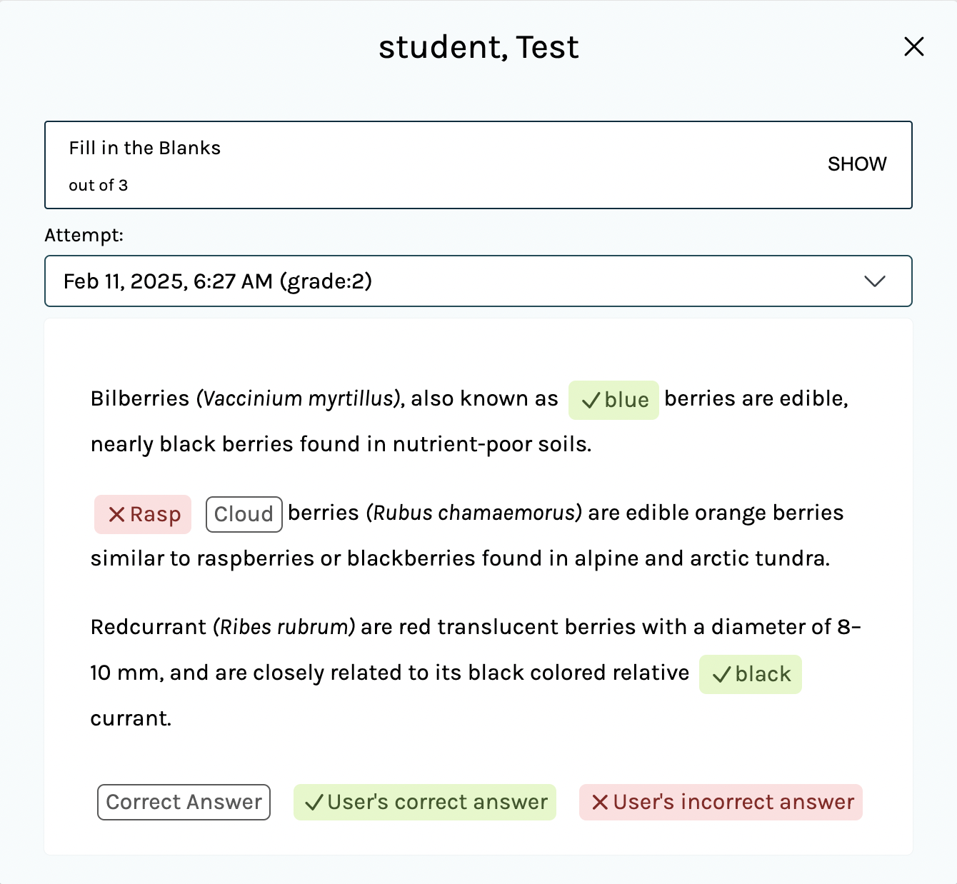 A screenshot of the window that opens upon clicking a student's score for a Fill in the Blanks or Essay activity. The title of this window is the student's name. The window has three components. First, a box containing the H5P activity name, how many points the activity is out of, and 'Show' text which, when clicked, displays the H5P activity. Second, an 'Attempt' dropdown menu for selecting from all submitted attempts of the activity by the student. Finally, a visualization of the student's submitted response for the activity. In the example in the screenshot, the vstudent's attempt of a Fill in the Blanks activity was only partially correct: two correct answers and one incorrect answer are indicated.